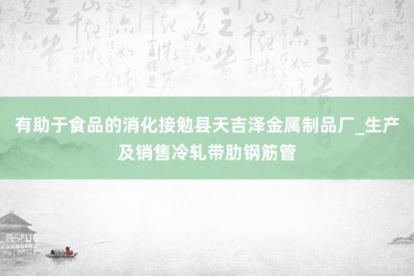 有助于食品的消化接勉县天吉泽金属制品厂_生产及销售冷轧带肋钢筋管